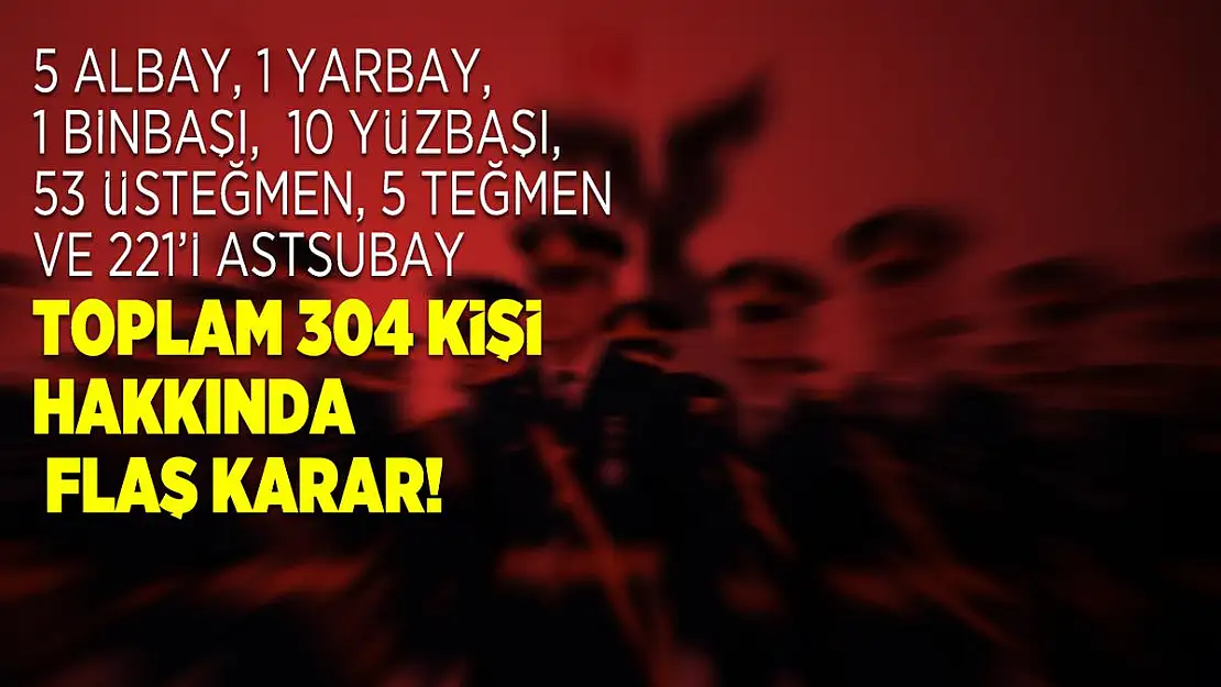 5 albay, 1 yarbay, 1 binbaşı,  10 yüzbaşı, 53 üsteğmen, 5 teğmen ve 221'i astsubay toplam 304 kişi hakkında flaş karar!