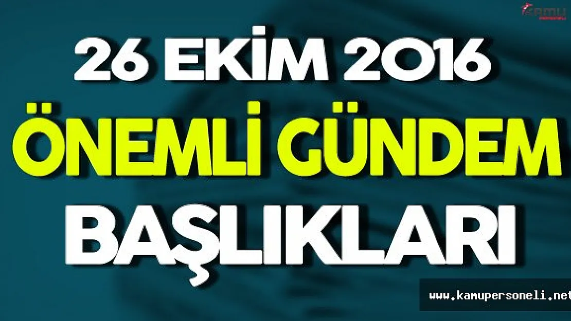 26 Ekim 2016 Önemli Gündem Başlıkları