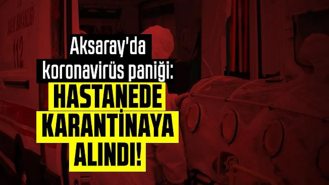 Aksaray'da koronavirüs paniği: Hastanede karantinaya alındı!