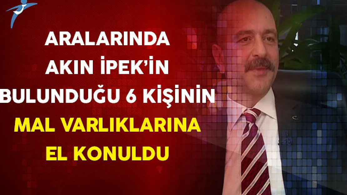 Aralarında Akın İpek'in Bulunduğu 6 Kişinin Mal Varlıklarına El Konuldu