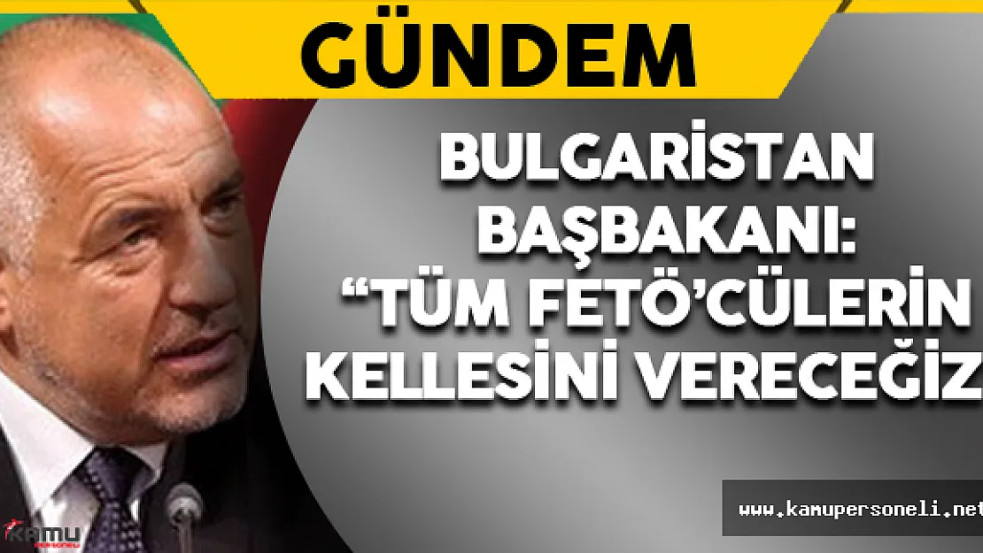 Bulgaristan Başbakanı: 'Tüm FETÖ'cülerin Kellesini Vereceğiz'