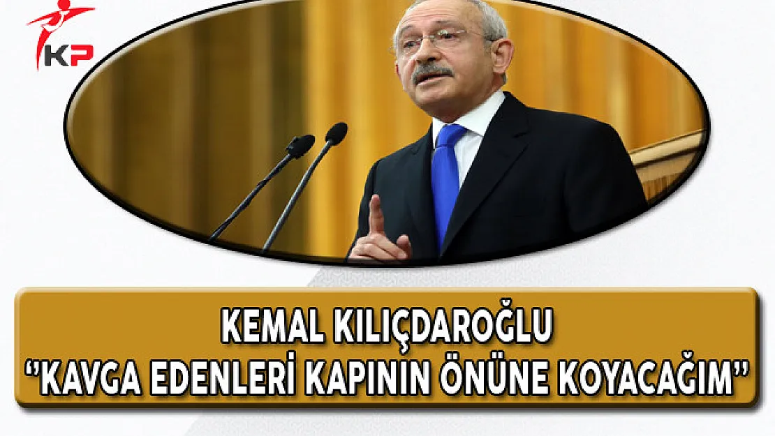 CHP Genel Başkanı Kılıçdaroğlu: Kavga Edenleri Gerekirse Kapının Önüne Koyacağım