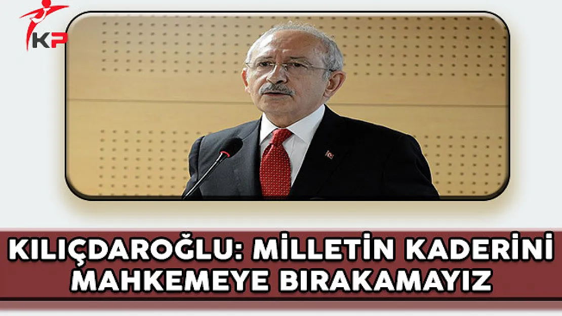 CHP Genel Başkanı Kılıçdaroğlu: Milletin Kaderini Mahkemeye Bırakamayız