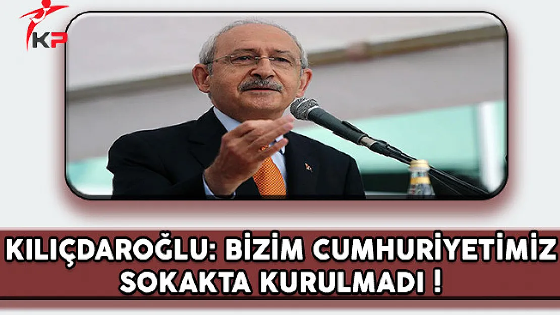 CHP Lideri Kılıçdaroğlu: Bizim Cumhuriyetimiz Sokakta Kurulmadı !