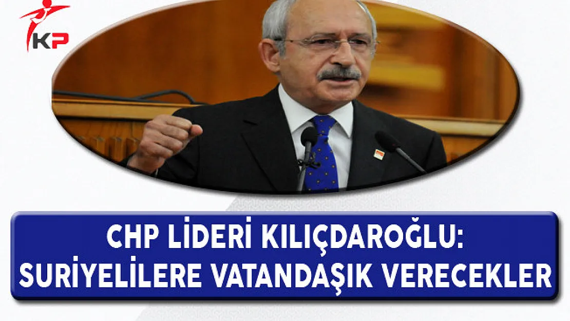 CHP Lideri Kılıçdaroğlu: Suriyelilere Vatandaşlık Verecekler