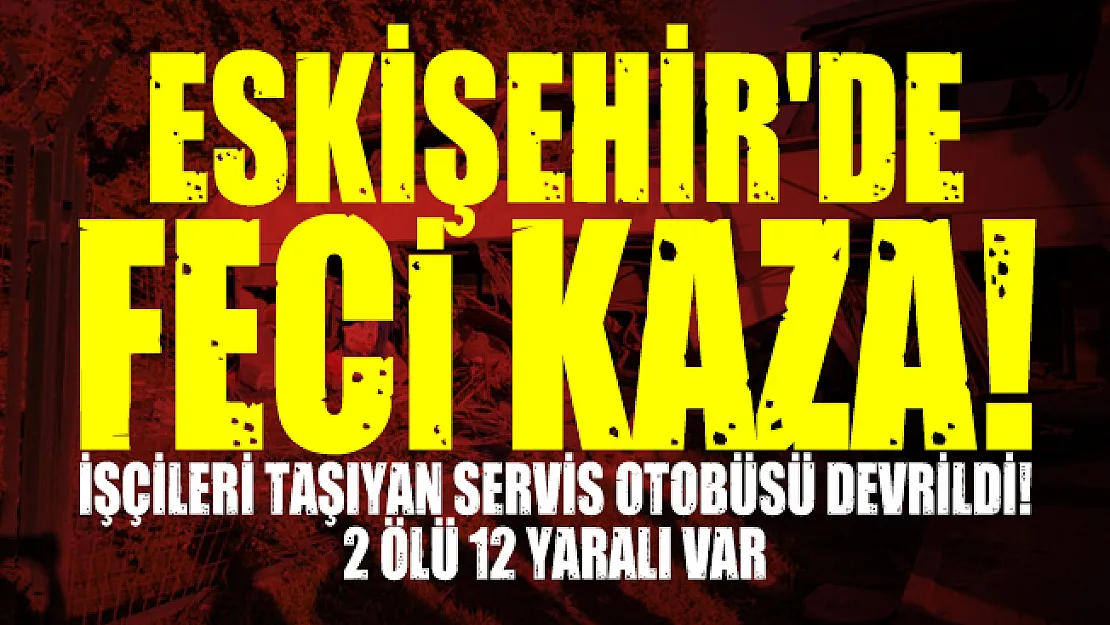 Eskişehir'de feci kaza! İşçileri taşıyan servis otobüsü devrildi! 2 ölü 12 yaralı var