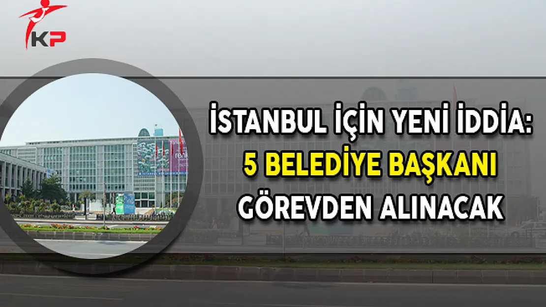 İstanbul İçin Yeni İddia: 5 Belediye Başkanı Görevden Alınacak