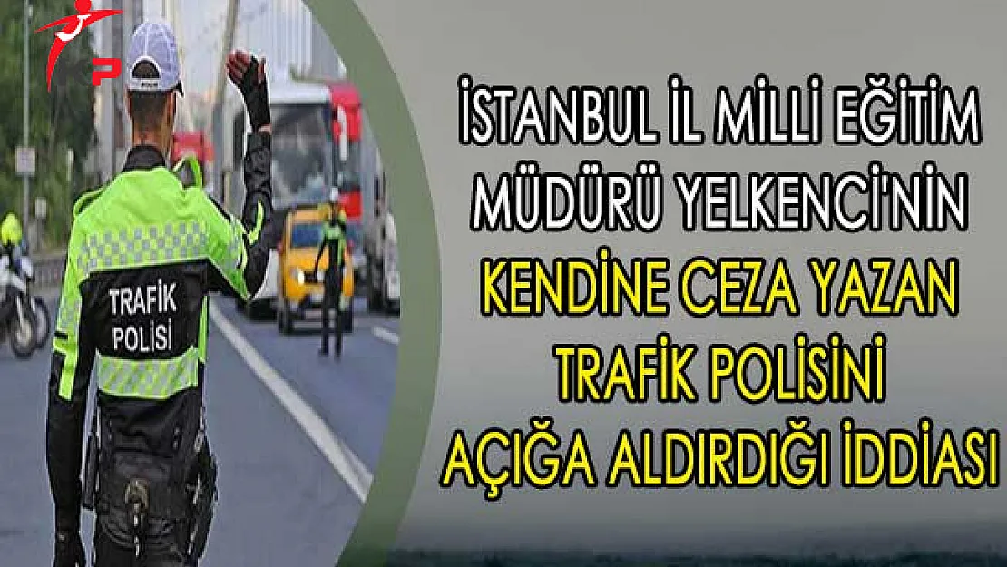 İstanbul İl Milli Eğitim Müdürü Yelkenci'nin Kendine Ceza Yazan Trafik Polisini Açığa Aldırdığı İddiası