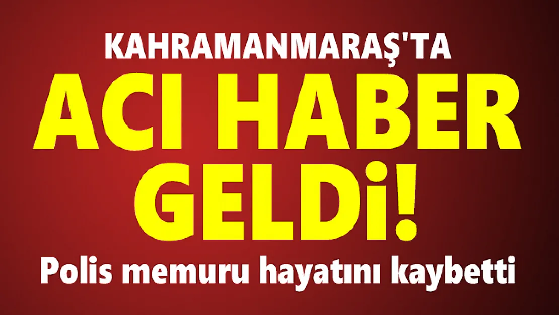 Kahramanmaraş'ta acı haber geldi! Polis memuru hayatını kaybetti