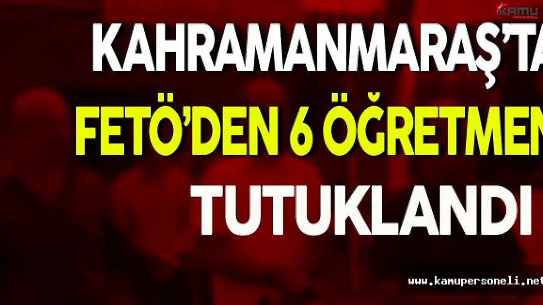 Kahramanmaraş'ta FETÖ'den 6 Öğretmen Tutuklandı