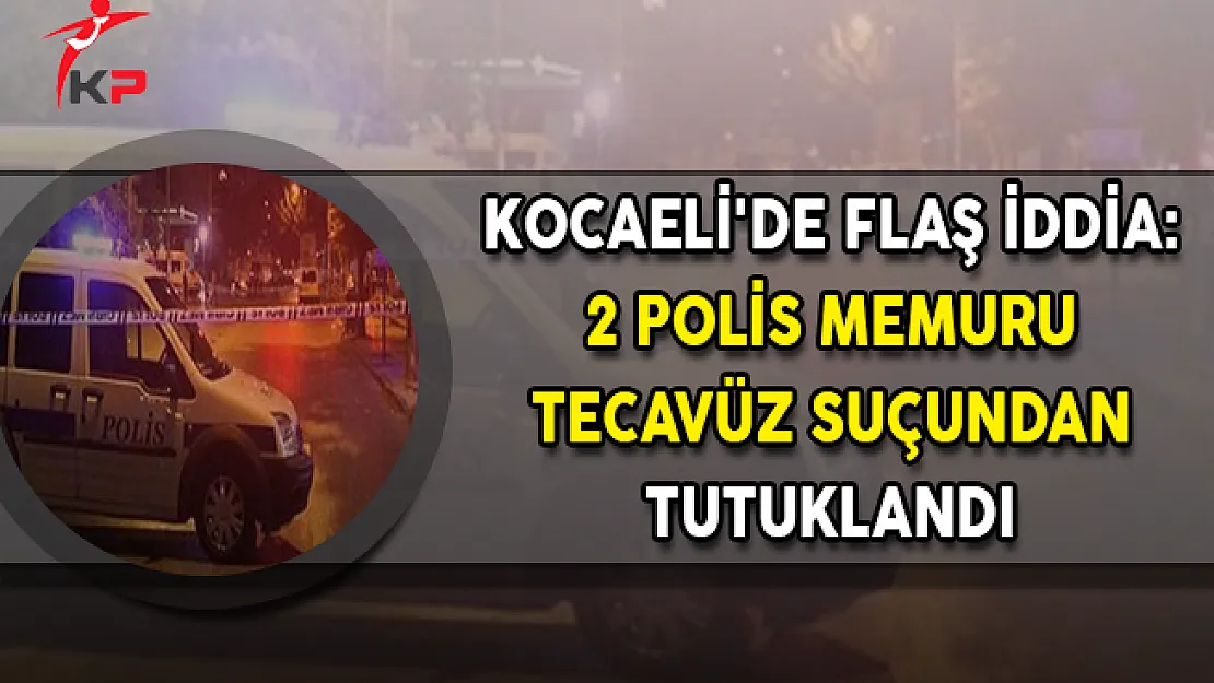 Kocaeli'de Flaş İddia: 2 Polis Memuru Tecavüz Suçundan Tutuklandı