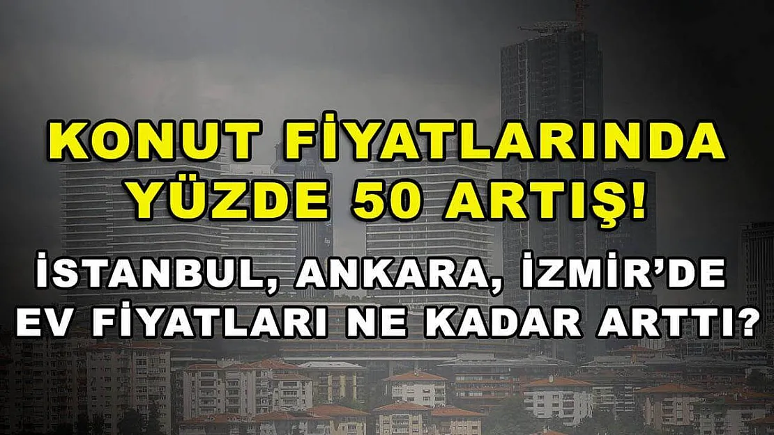 Konut Fiyatlarında Yüzde 50 Artış! İstanbul, Ankara, İzmir'de Ev Fiyatları Ne Kadar Arttı?