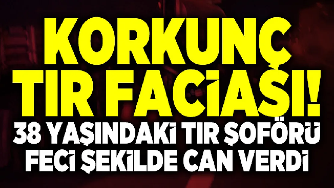 Korkunç tır faciası! 38 Yaşındaki Tır şoförü feci şekilde can verdi