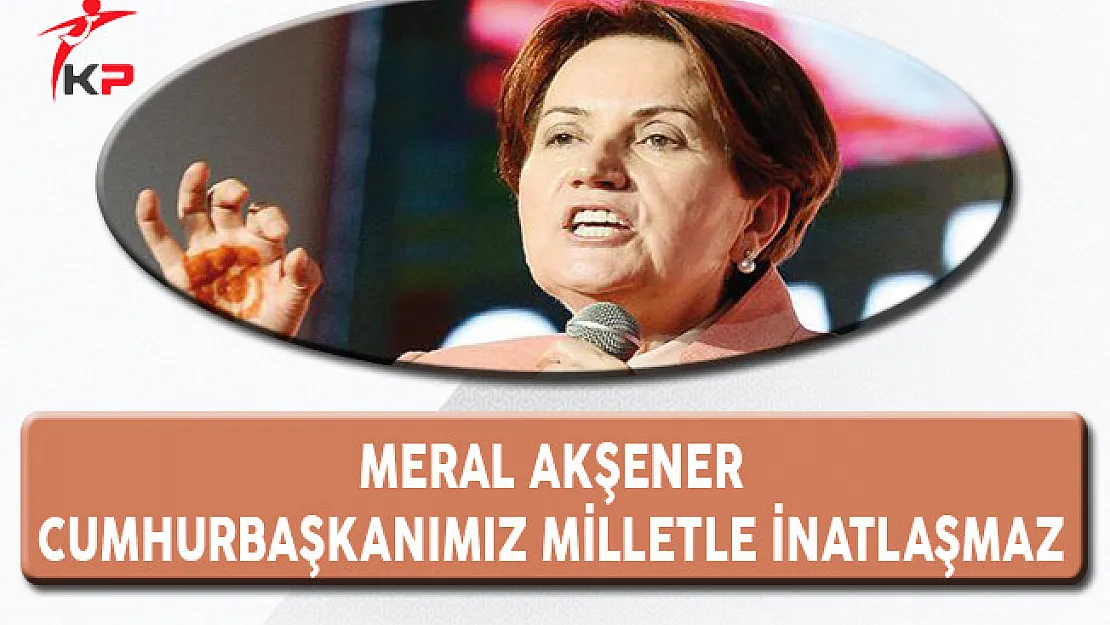 Meral Akşener: Cumhurbaşkanımız Milletle İnatlaşmaz