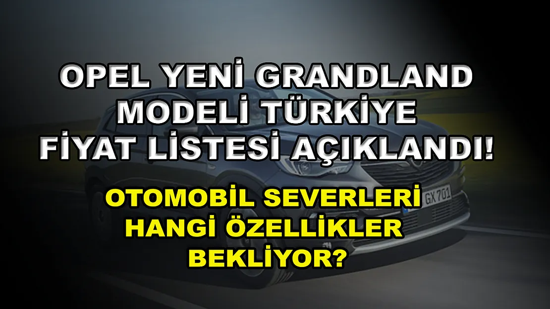 Opel Yeni Grandland modeli Türkiye fiyat listesi açıklandı! Otomobil severleri hangi özellikler bekliyor?
