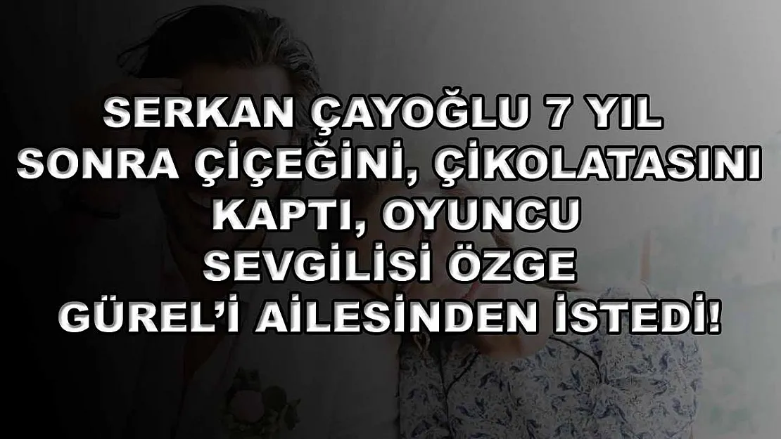 Serkan Çayoğlu 7 yıl sonra çiçeğini, çikolatasını kaptı, oyuncu sevgilisi Özge Gürel'i ailesinden istedi!