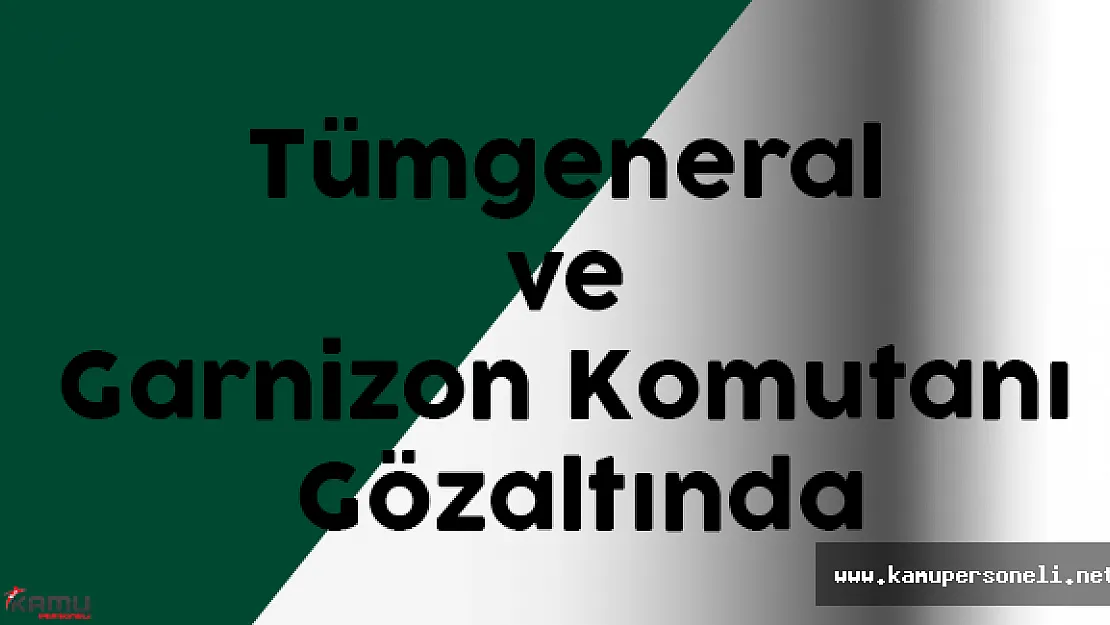 Tümgeneral ve Garnizon Komutanı Gözaltına Alındı