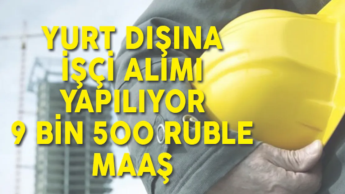 Yurt Dışı İçin İşçi Alımı Başvuruları Devam Ediyor! En Az 9 Bin 500 Ruble Maaş İmkanı