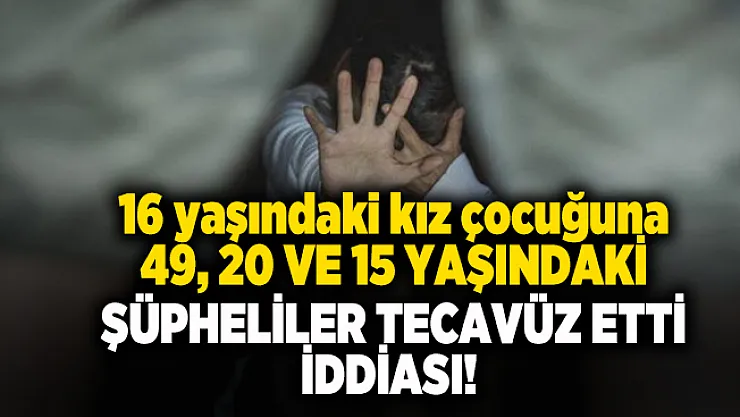 16 yaşındaki kız çocuğuna 49, 20 ve 15 yaşındaki şüpheliler tecavüz etti iddiası!