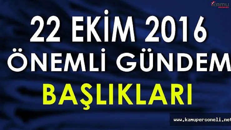 22 Ekim 2016 Önemli Gündem Başlıkları