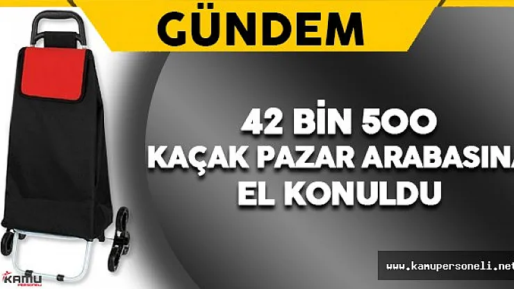 42 Bin 400 Kaçak Pazar Arabasına El Konuldu
