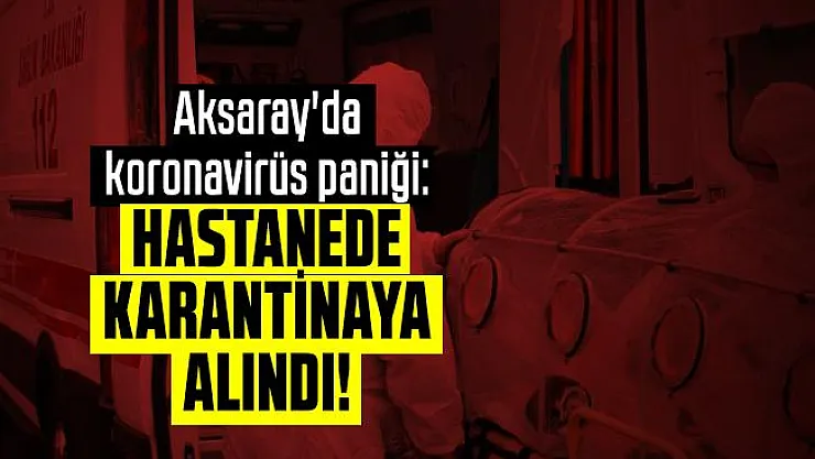 Aksaray'da koronavirüs paniği: Hastanede karantinaya alındı!