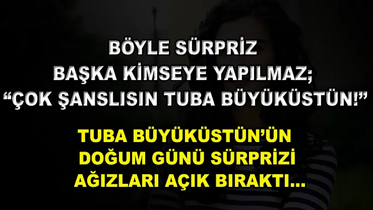 Böyle Sürpriz Başka Kimseye Yapılmaz 'Çok Şanslısın Tuba Büyüküstün!' Tuba Büyüküstün'ün Doğum Günü Sürprizi Ağızları Açık Bıraktı…