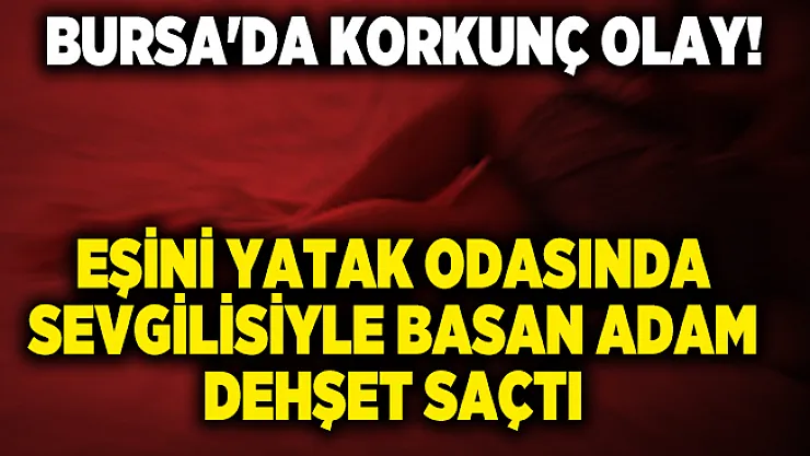 Bursa'da korkunç olay! Eşini yatak odasında sevgilisiyle basan adam dehşet saçtı