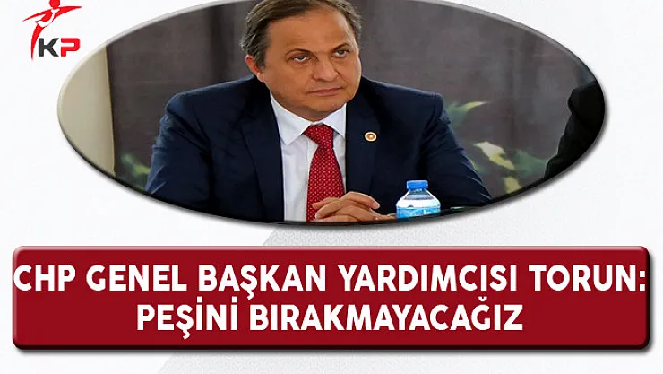 CHP Genel Başkan Yardımcısı Torun: Peşini Bırakmayacağız!