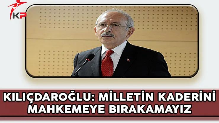 CHP Genel Başkanı Kılıçdaroğlu: Milletin Kaderini Mahkemeye Bırakamayız