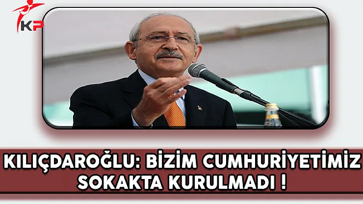 CHP Lideri Kılıçdaroğlu: Bizim Cumhuriyetimiz Sokakta Kurulmadı !