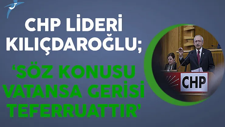 CHP Lideri Kılıçdaroğlu: Söz Konusu Vatansa Gerisi Teferruattır