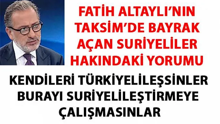 Fatih Altaylı'nın Taksim'de bayrak açan suriyeliler hakkında yaptığı çok konuşulacak yorumu