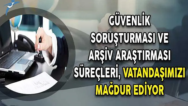 Güvenlik Soruşturması ve Arşiv Araştırması Süreçleri, Vatandaşımızı Mağdur Ediyor