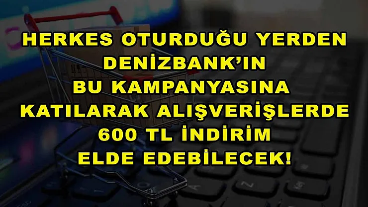 Herkes oturduğu yerden DenizBank'ın bu kampanyasına katılarak alışverişlerde 600 TL indirim elde edebilecek!