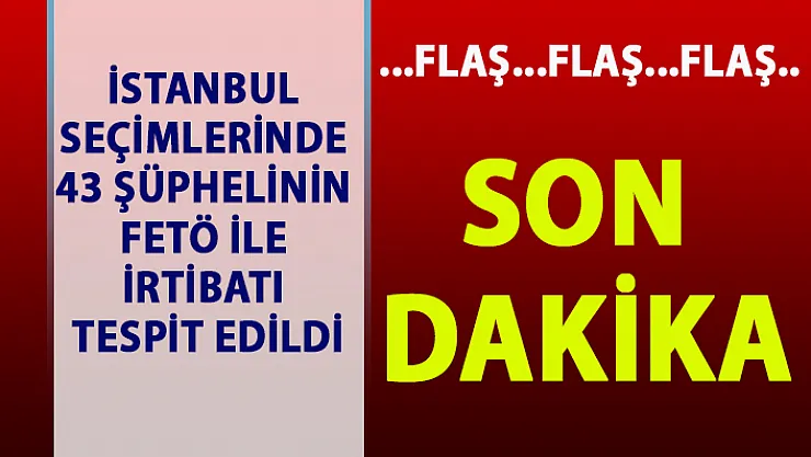İstanbul seçimlerinde 43 şüphelinin FETÖ ile irtibatı tespit edildi