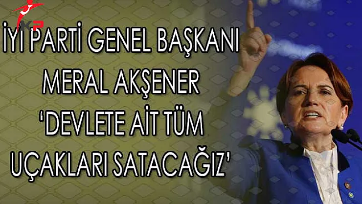 İyi Parti Lideri Akşener: Devlete Ait Bütün Uçakları Satacağız