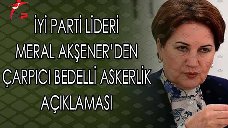 İyi Parti Lideri Meral Akşener'den Çarpıcı Bedelli Askerlik Açıklaması
