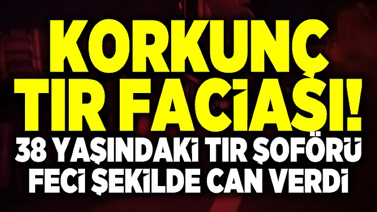 Korkunç tır faciası! 38 Yaşındaki Tır şoförü feci şekilde can verdi