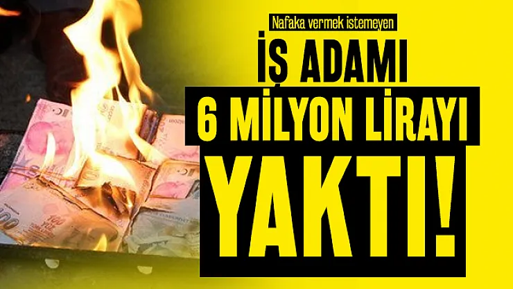 Nafaka vermek istemeyen iş adamı 6 milyon lirayı yaktı!