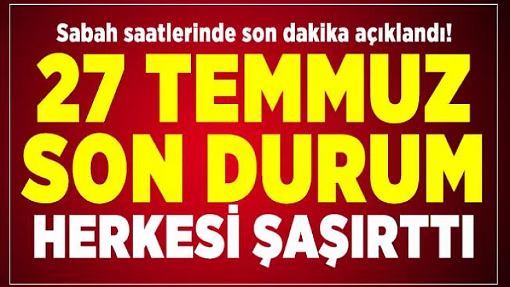 Sabah saatlerinde son dakika açıklandı! 27 Temmuz son durum herkesi şaşırttı