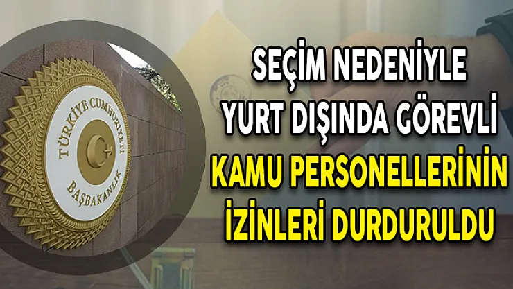 Seçim Nedeniyle Yurt Dışında Görevli Kamu Personellerinin İzinleri Durduruldu