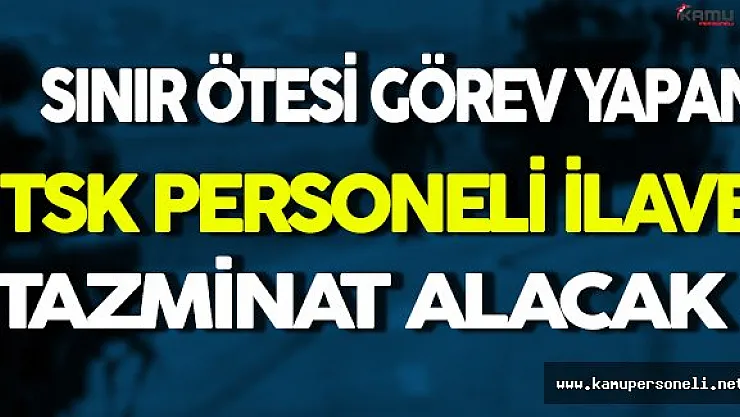 Sınır Ötesi Görev Yapan TSK Personeli İlave Tazminat Alacak
