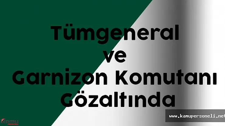 Tümgeneral ve Garnizon Komutanı Gözaltına Alındı